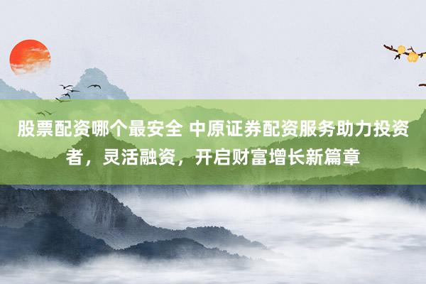 股票配资哪个最安全 中原证券配资服务助力投资者，灵活融资，开启财富增长新篇章