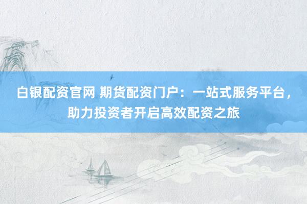 白银配资官网 期货配资门户：一站式服务平台，助力投资者开启高效配资之旅
