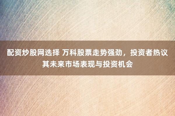 配资炒股网选择 万科股票走势强劲，投资者热议其未来市场表现与投资机会