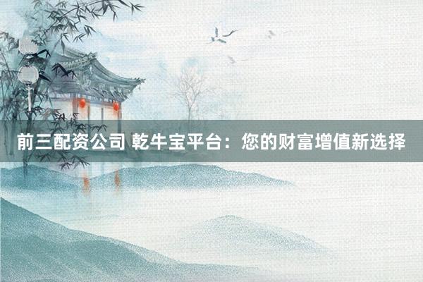前三配资公司 乾牛宝平台：您的财富增值新选择