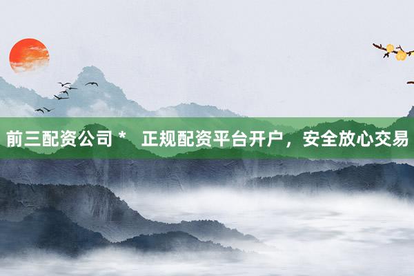 前三配资公司 *   正规配资平台开户，安全放心交易