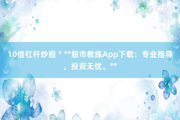 10倍杠杆炒股 * **股市教练App下载：专业指导，投资无忧。**