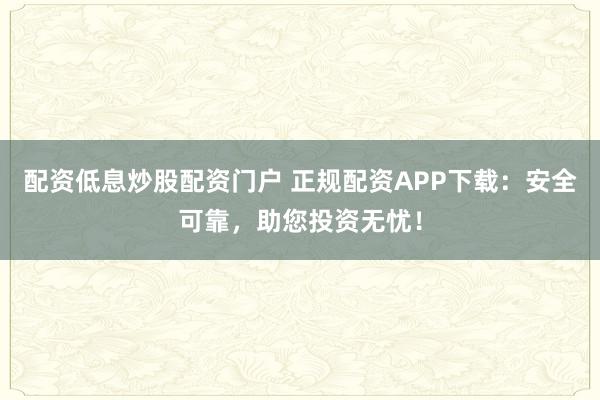 配资低息炒股配资门户 正规配资APP下载：安全可靠，助您投资无忧！