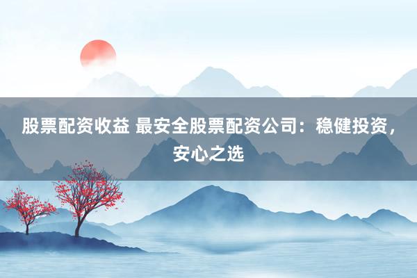 股票配资收益 最安全股票配资公司：稳健投资，安心之选