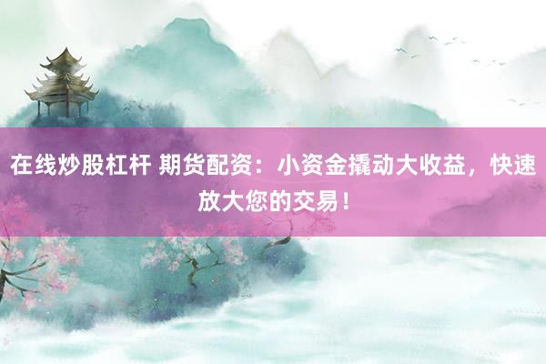 在线炒股杠杆 期货配资：小资金撬动大收益，快速放大您的交易！