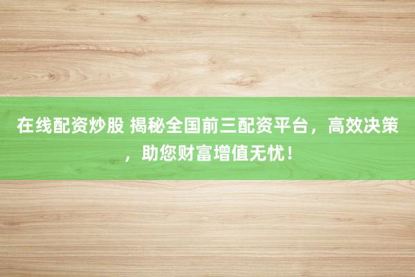 在线配资炒股 揭秘全国前三配资平台，高效决策，助您财富增值无忧！