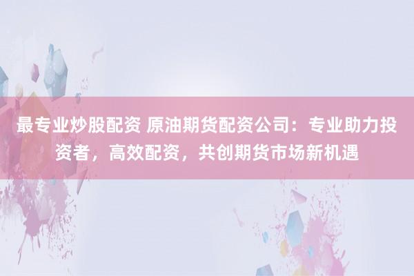 最专业炒股配资 原油期货配资公司：专业助力投资者，高效配资，共创期货市场新机遇