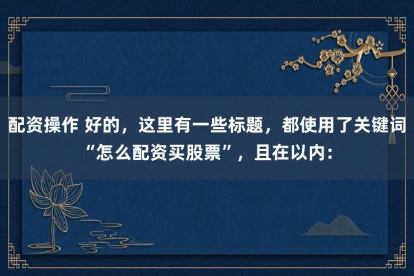配资操作 好的，这里有一些标题，都使用了关键词“怎么配资买股票”，且在以内：