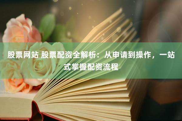 股票网站 股票配资全解析：从申请到操作，一站式掌握配资流程