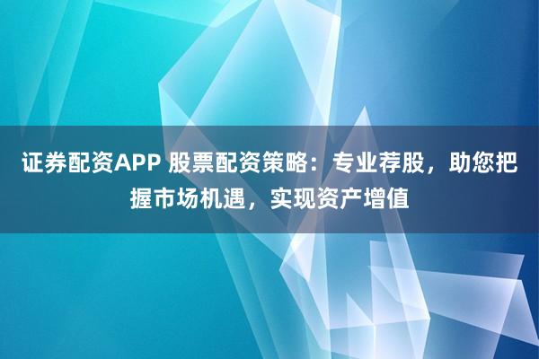 证券配资APP 股票配资策略：专业荐股，助您把握市场机遇，实现资产增值