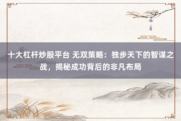十大杠杆炒股平台 无双策略：独步天下的智谋之战，揭秘成功背后的非凡布局