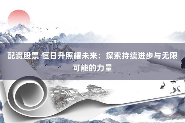配资股票 恒日升照耀未来：探索持续进步与无限可能的力量