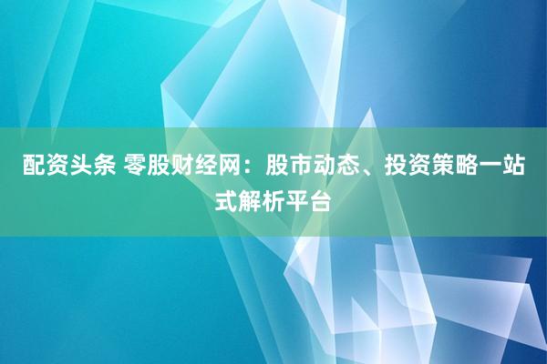 配资头条 零股财经网：股市动态、投资策略一站式解析平台