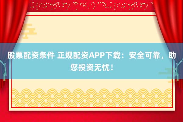 股票配资条件 正规配资APP下载：安全可靠，助您投资无忧！