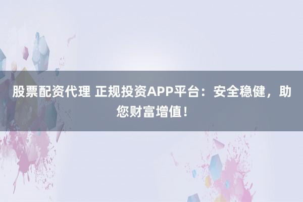 股票配资代理 正规投资APP平台：安全稳健，助您财富增值！