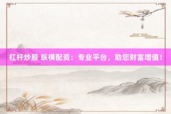 杠杆炒股 纵横配资：专业平台，助您财富增值！