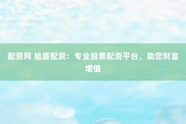 配资网 旭盛配资：专业股票配资平台，助您财富增值