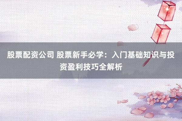 股票配资公司 股票新手必学：入门基础知识与投资盈利技巧全解析