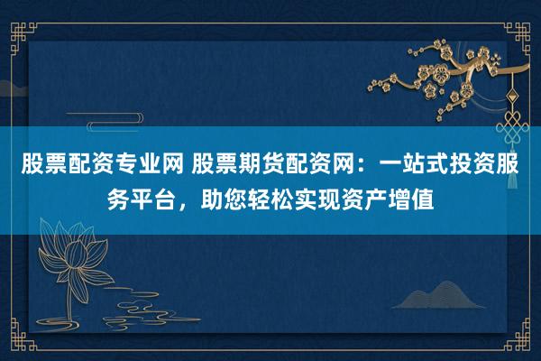 股票配资专业网 股票期货配资网：一站式投资服务平台，助您轻松实现资产增值