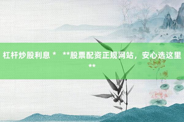 杠杆炒股利息 *   **股票配资正规网站，安心选这里**