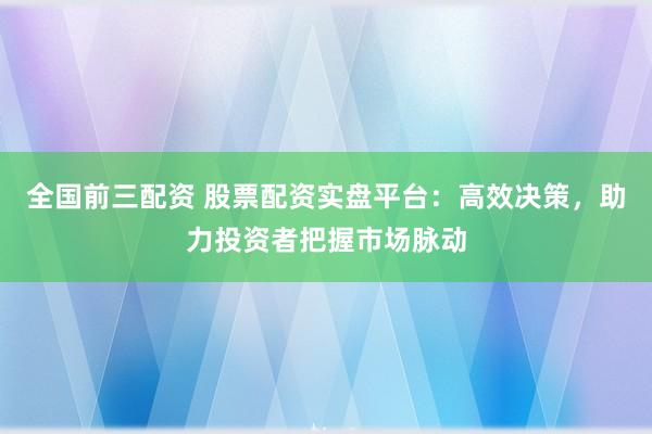 全国前三配资 股票配资实盘平台：高效决策，助力投资者把握市场脉动