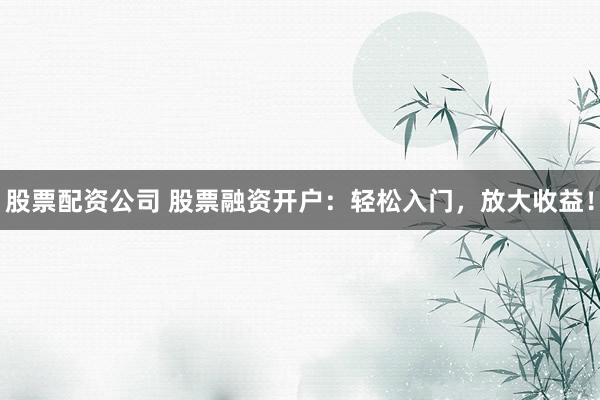 股票配资公司 股票融资开户：轻松入门，放大收益！