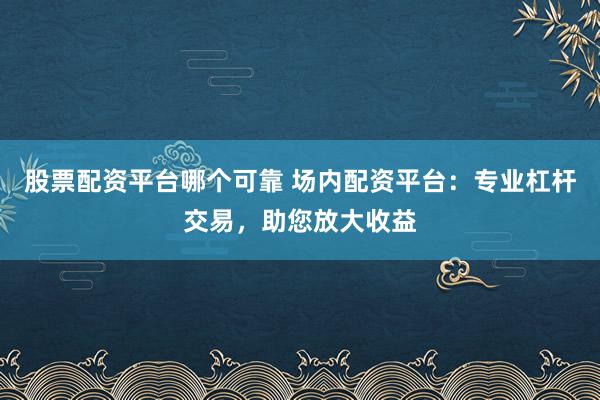 股票配资平台哪个可靠 场内配资平台：专业杠杆交易，助您放大收益