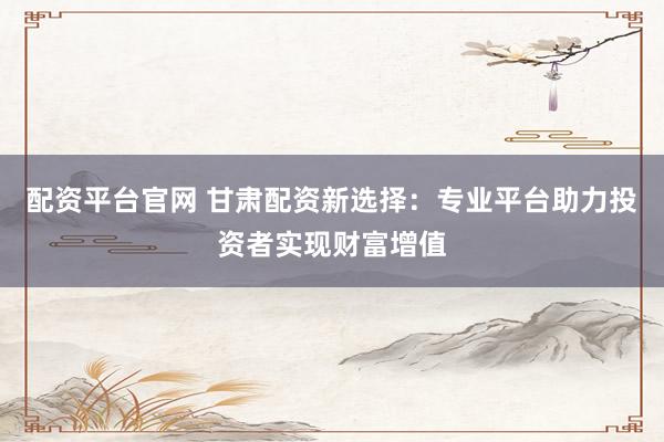 配资平台官网 甘肃配资新选择：专业平台助力投资者实现财富增值
