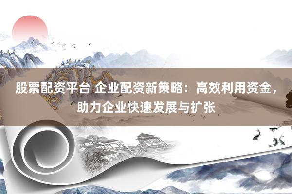 股票配资平台 企业配资新策略：高效利用资金，助力企业快速发展与扩张