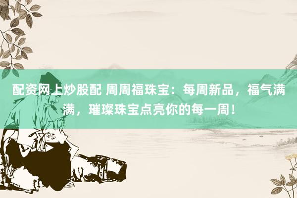 配资网上炒股配 周周福珠宝：每周新品，福气满满，璀璨珠宝点亮你的每一周！