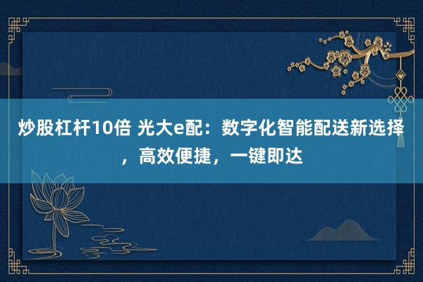炒股杠杆10倍 光大e配：数字化智能配送新选择，高效便捷，一键即达