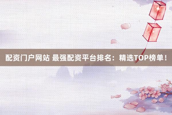配资门户网站 最强配资平台排名：精选TOP榜单！