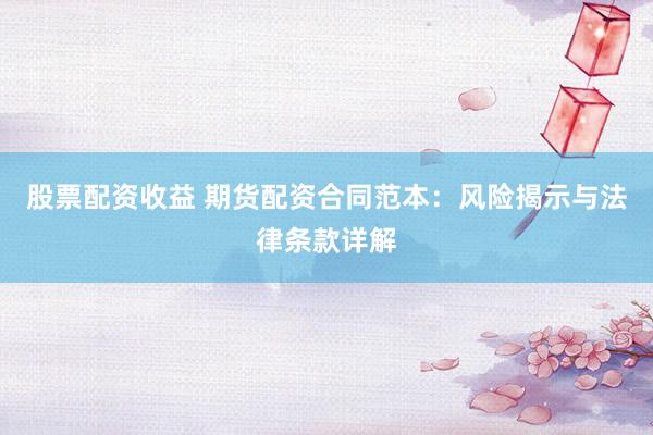 股票配资收益 期货配资合同范本：风险揭示与法律条款详解