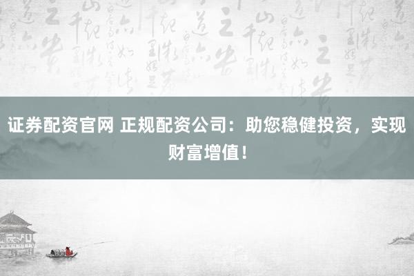 证券配资官网 正规配资公司：助您稳健投资，实现财富增值！