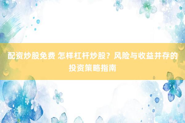 配资炒股免费 怎样杠杆炒股？风险与收益并存的投资策略指南