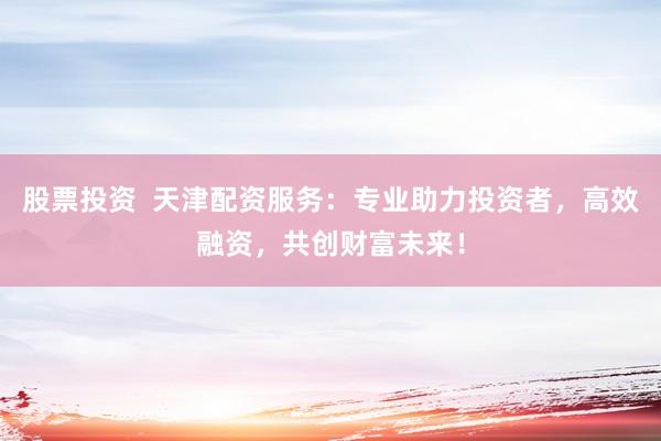 股票投资  天津配资服务：专业助力投资者，高效融资，共创财富未来！