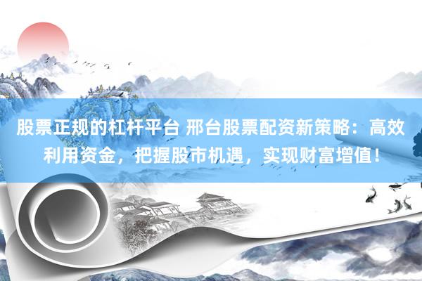 股票正规的杠杆平台 邢台股票配资新策略：高效利用资金，把握股市机遇，实现财富增值！