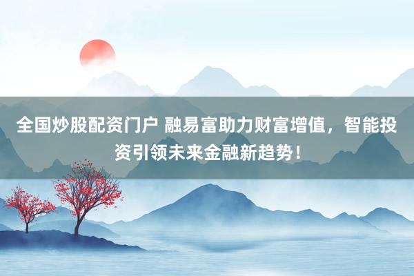 全国炒股配资门户 融易富助力财富增值，智能投资引领未来金融新趋势！
