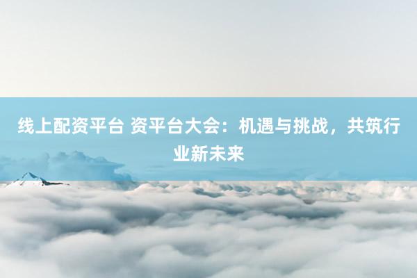 线上配资平台 资平台大会：机遇与挑战，共筑行业新未来