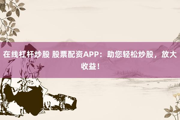 在线杠杆炒股 股票配资APP：助您轻松炒股，放大收益！