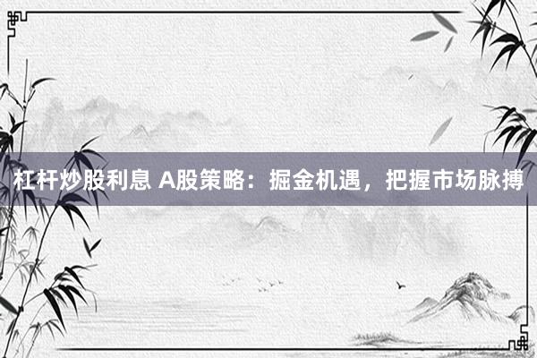 杠杆炒股利息 A股策略：掘金机遇，把握市场脉搏