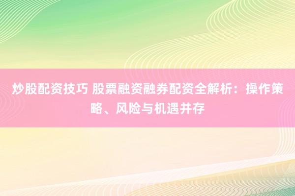炒股配资技巧 股票融资融券配资全解析：操作策略、风险与机遇并存