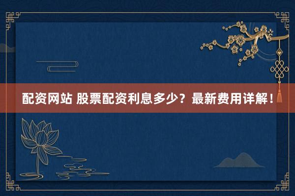 配资网站 股票配资利息多少？最新费用详解！