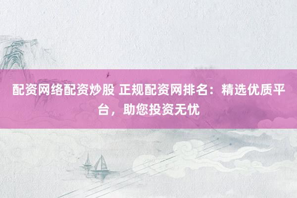 配资网络配资炒股 正规配资网排名：精选优质平台，助您投资无忧
