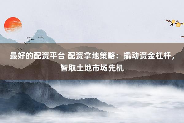 最好的配资平台 配资拿地策略：撬动资金杠杆，智取土地市场先机
