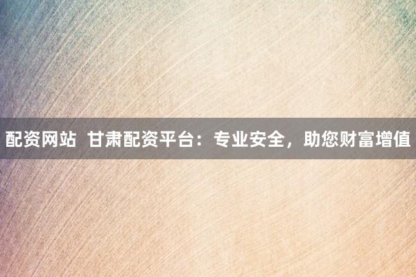 配资网站  甘肃配资平台：专业安全，助您财富增值