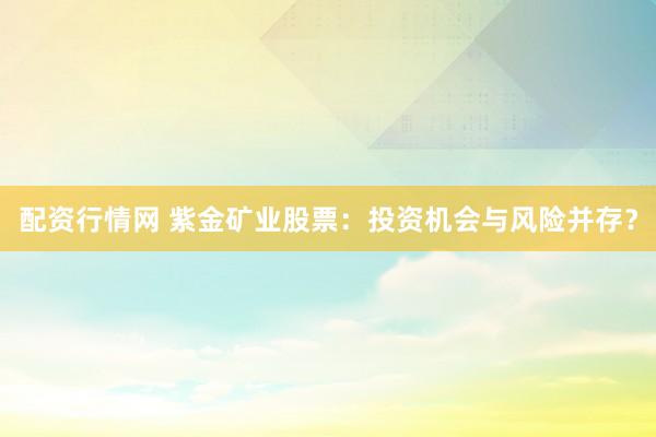 配资行情网 紫金矿业股票：投资机会与风险并存？