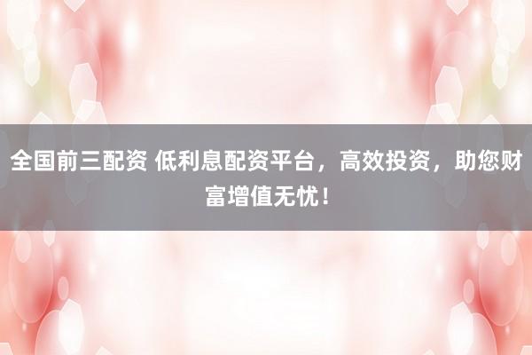 全国前三配资 低利息配资平台，高效投资，助您财富增值无忧！