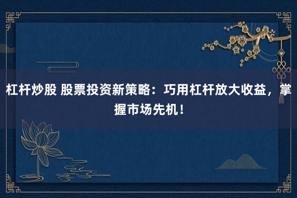 杠杆炒股 股票投资新策略：巧用杠杆放大收益，掌握市场先机！