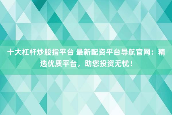 十大杠杆炒股指平台 最新配资平台导航官网：精选优质平台，助您投资无忧！